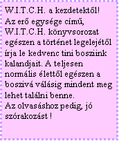 Szövegdoboz: W.I.T.C.H. a kezdetektől!
Az erő egysége című, W.I.T.C.H. könyvsorozat
egészen a történet legelejétől írja le kedvenc tini bosziink kalandjait. A teljesen normális élettől egészen a boszivá válásig mindent meg lehet találni benne.
Az olvasáshoz pedig, jó szórakozást !